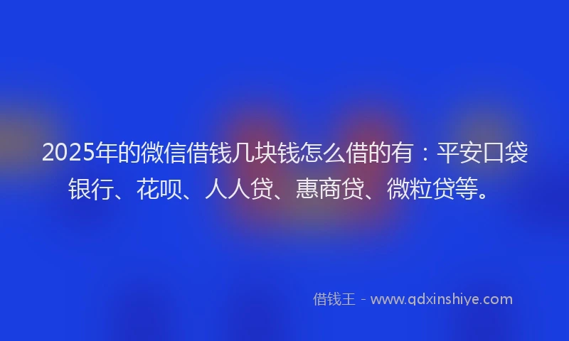 2025年的微信借钱几块钱怎么借的有：平安口袋银行、花呗、人人贷、惠商贷、微粒贷等。