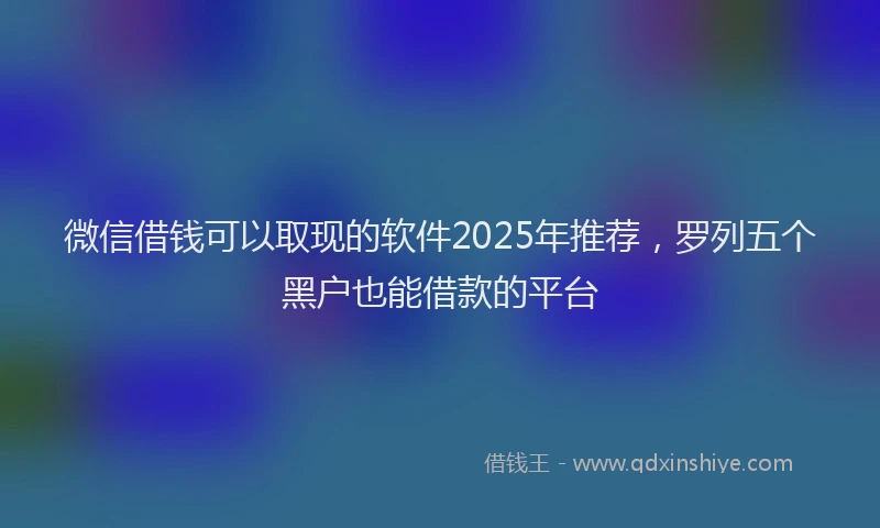 微信借钱可以取现的软件2025年推荐，罗列五个黑户也能借款的平台