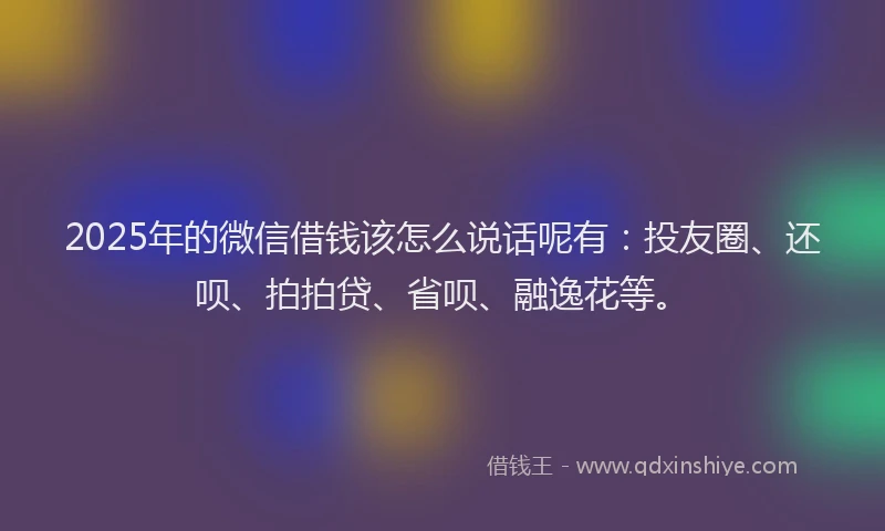 2025年的微信借钱该怎么说话呢有：投友圈、还呗、拍拍贷、省呗、融逸花等。