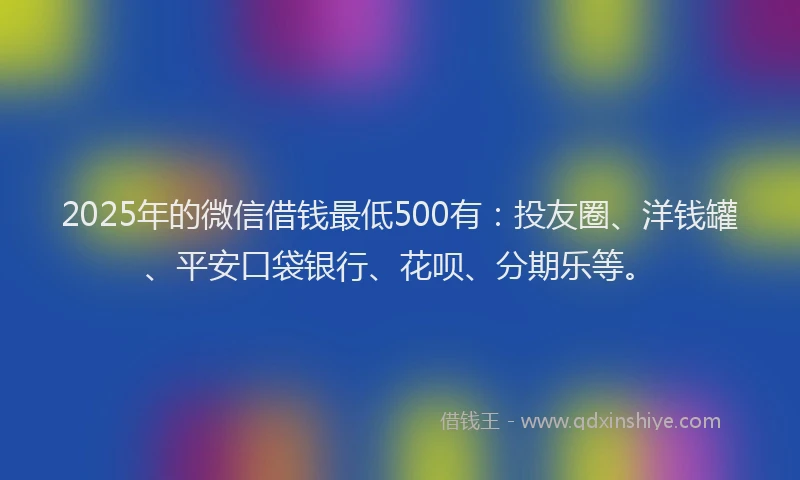2025年的微信借钱最低500有：投友圈、洋钱罐、平安口袋银行、花呗、分期乐等。
