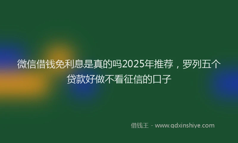 微信借钱免利息是真的吗2025年推荐，罗列五个贷款好做不看征信的口子