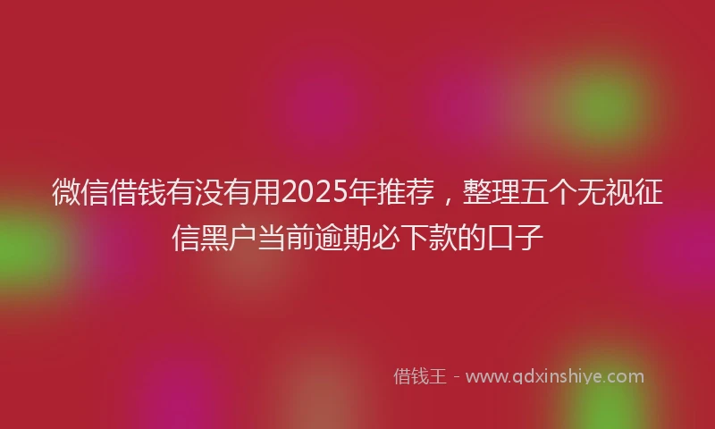 微信借钱有没有用2025年推荐，整理五个无视征信黑户当前逾期必下款的口子