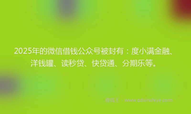 2025年的微信借钱公众号被封有：度小满金融、洋钱罐、读秒贷、快贷通、分期乐等。