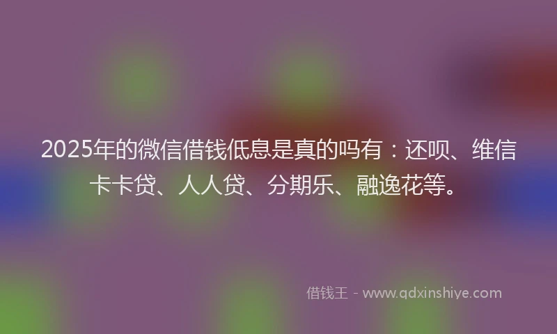 2025年的微信借钱低息是真的吗有：还呗、维信卡卡贷、人人贷、分期乐、融逸花等。