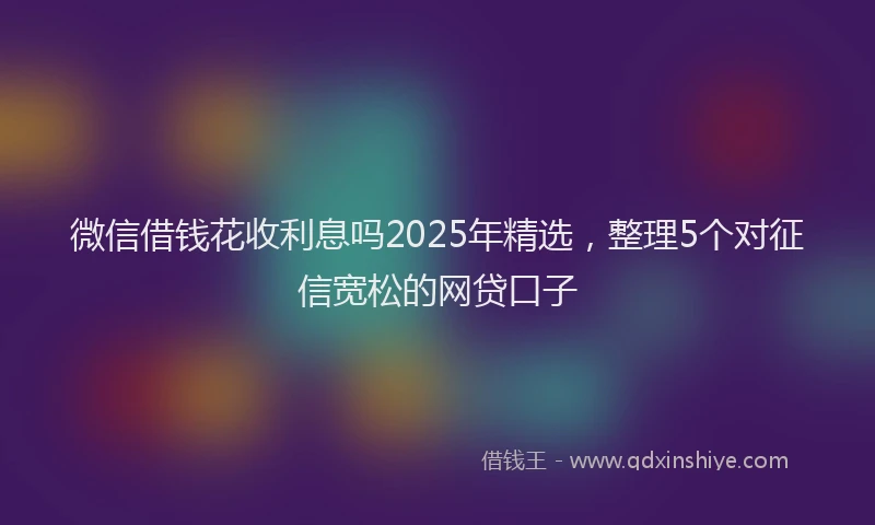 微信借钱花收利息吗2025年精选，整理5个对征信宽松的网贷口子