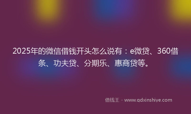 2025年的微信借钱开头怎么说有：e微贷、360借条、功夫贷、分期乐、惠商贷等。