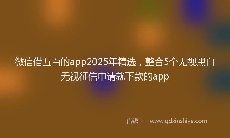 微信借五百的app2025年精选，整合5个无视黑白无视征信申请就下款的app