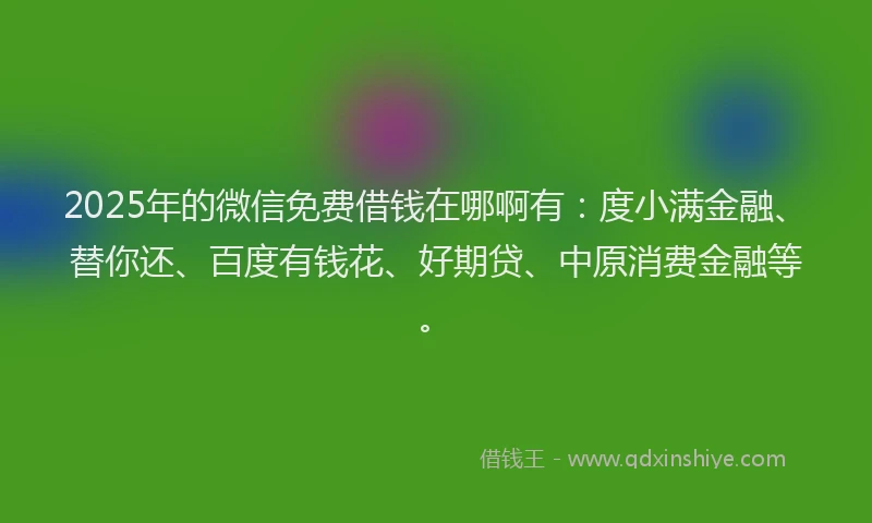 2025年的微信免费借钱在哪啊有：度小满金融、替你还、百度有钱花、好期贷、中原消费金融等。