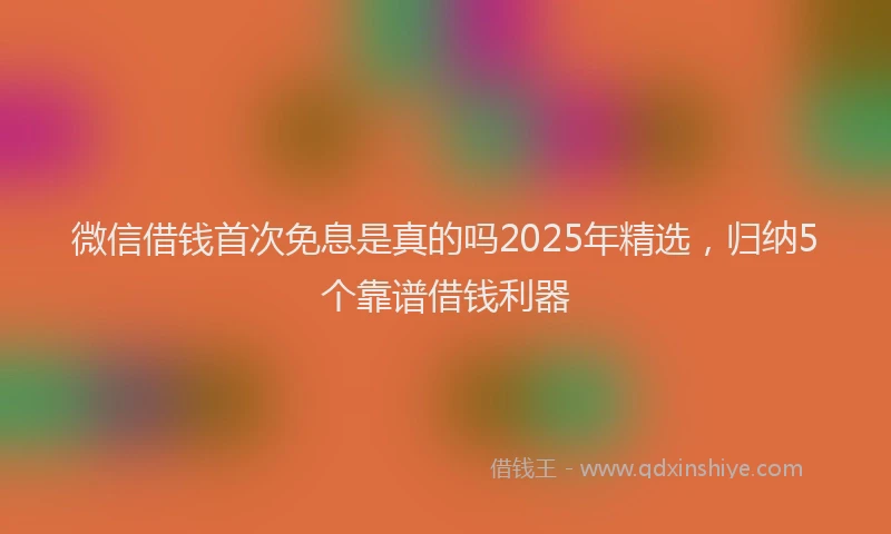 微信借钱首次免息是真的吗2025年精选，归纳5个靠谱借钱利器