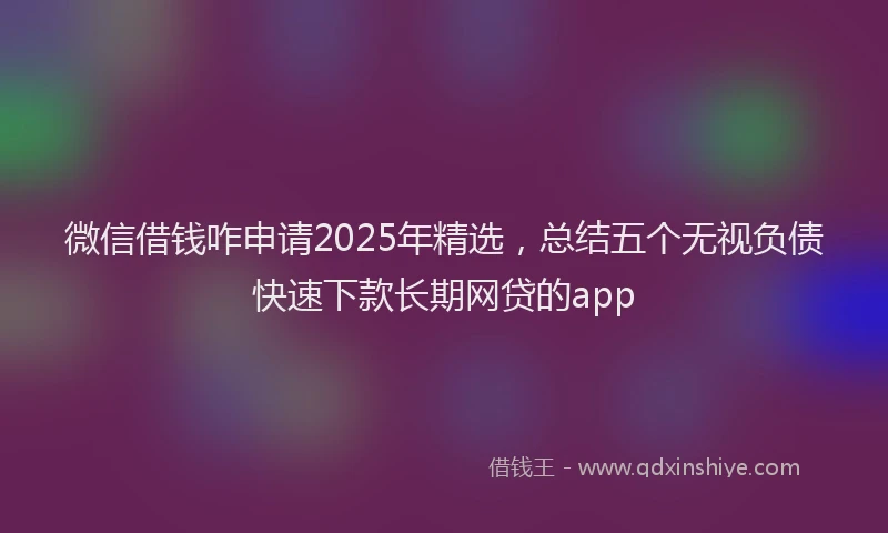 微信借钱咋申请2025年精选，总结五个无视负债快速下款长期网贷的app