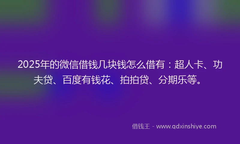 2025年的微信借钱几块钱怎么借有：超人卡、功夫贷、百度有钱花、拍拍贷、分期乐等。