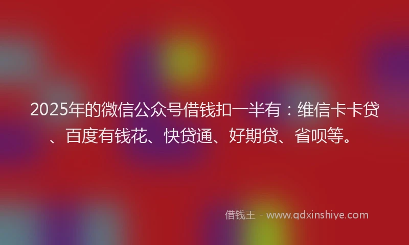 2025年的微信公众号借钱扣一半有：维信卡卡贷、百度有钱花、快贷通、好期贷、省呗等。