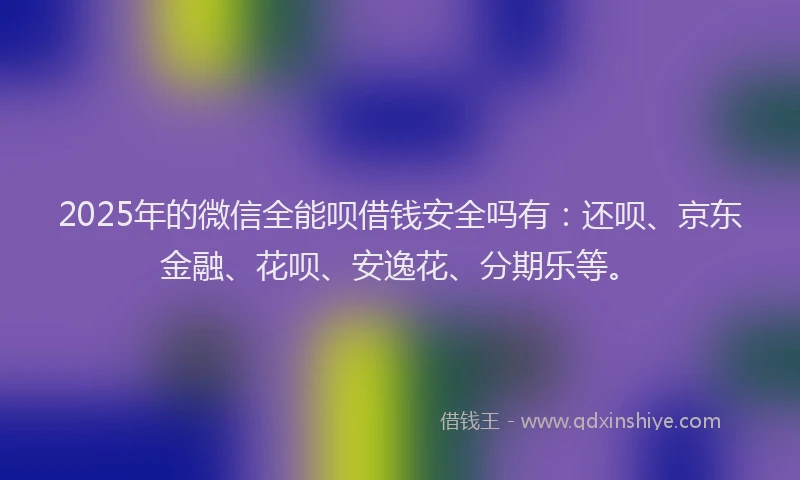 2025年的微信全能呗借钱安全吗有：还呗、京东金融、花呗、安逸花、分期乐等。