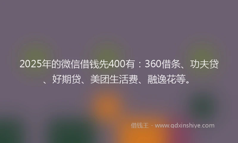 2025年的微信借钱先400有：360借条、功夫贷、好期贷、美团生活费、融逸花等。