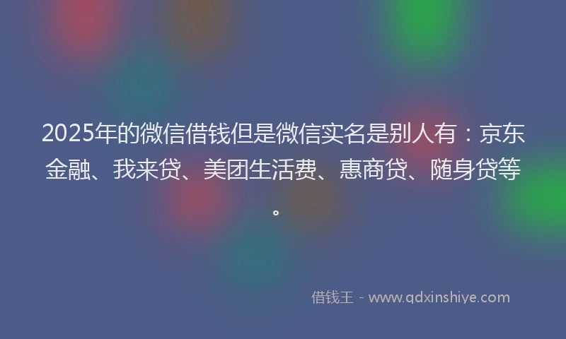 2025年的微信借钱但是微信实名是别人有：京东金融、我来贷、美团生活费、惠商贷、随身贷等。