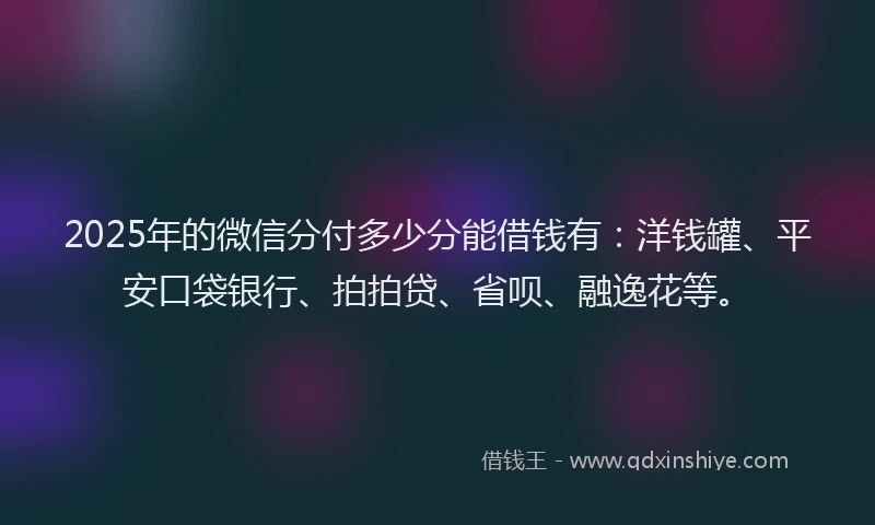 2025年的微信分付多少分能借钱有：洋钱罐、平安口袋银行、拍拍贷、省呗、融逸花等。