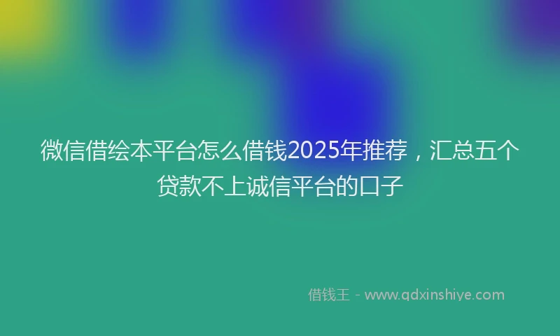 微信借绘本平台怎么借钱2025年推荐，汇总五个贷款不上诚信平台的口子
