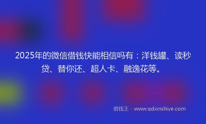 2025年的微信借钱快能相信吗有：洋钱罐、读秒贷、替你还、超人卡、融逸花等。