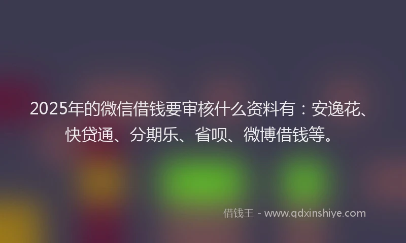2025年的微信借钱要审核什么资料有：安逸花、快贷通、分期乐、省呗、微博借钱等。