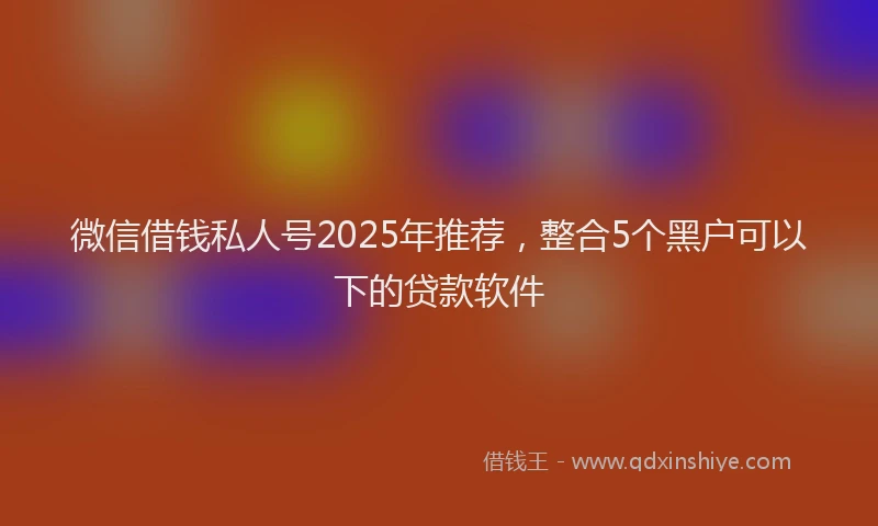 微信借钱私人号2025年推荐，整合5个黑户可以下的贷款软件