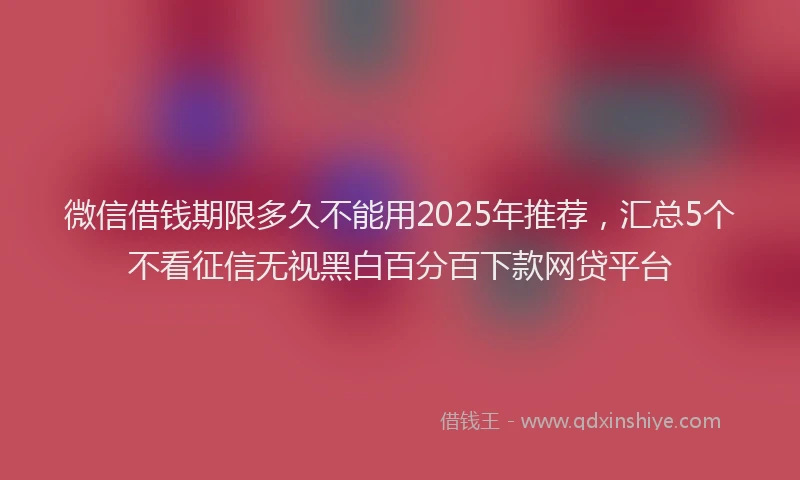 微信借钱期限多久不能用2025年推荐，汇总5个不看征信无视黑白百分百下款网贷平台