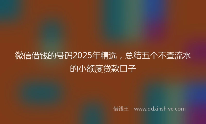 微信借钱的号码2025年精选，总结五个不查流水的小额度贷款口子