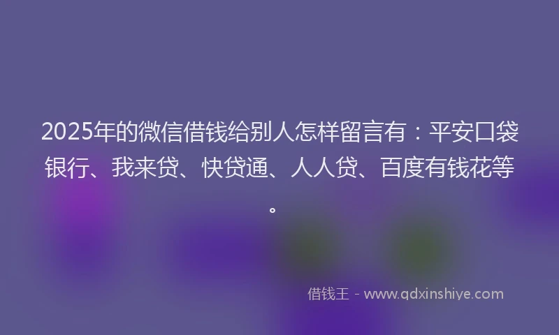 2025年的微信借钱给别人怎样留言有：平安口袋银行、我来贷、快贷通、人人贷、百度有钱花等。