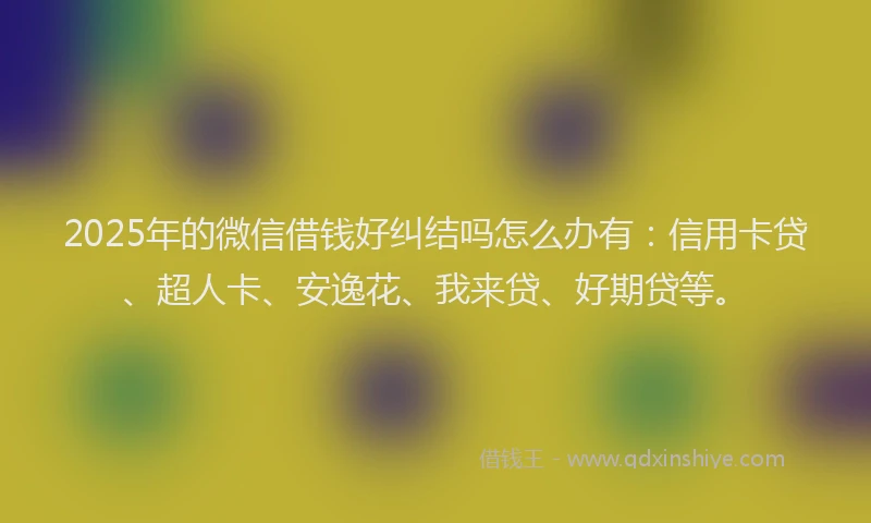 2025年的微信借钱好纠结吗怎么办有：信用卡贷、超人卡、安逸花、我来贷、好期贷等。