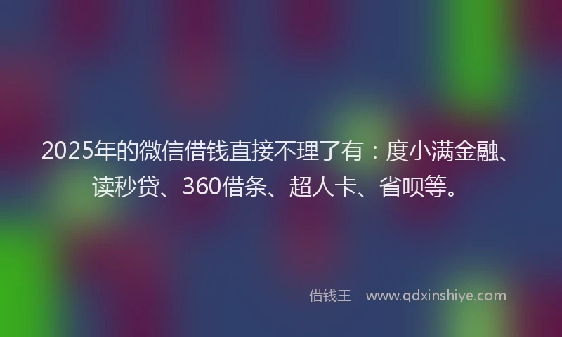 2025年的微信借钱直接不理了有：度小满金融、读秒贷、360借条、超人卡、省呗等。