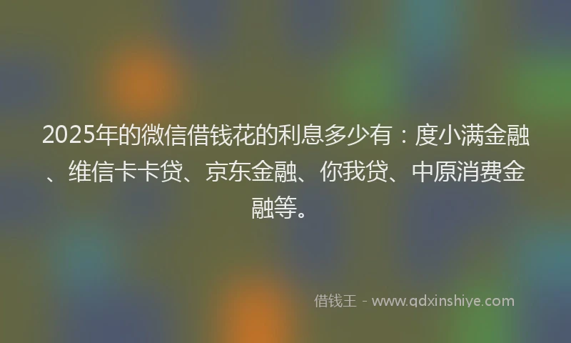 2025年的微信借钱花的利息多少有：度小满金融、维信卡卡贷、京东金融、你我贷、中原消费金融等。