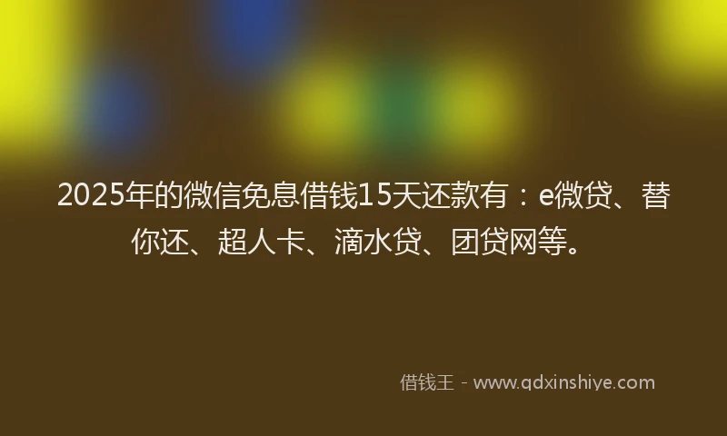 2025年的微信免息借钱15天还款有：e微贷、替你还、超人卡、滴水贷、团贷网等。