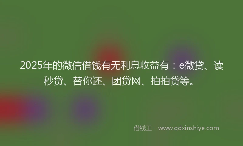 2025年的微信借钱有无利息收益有：e微贷、读秒贷、替你还、团贷网、拍拍贷等。