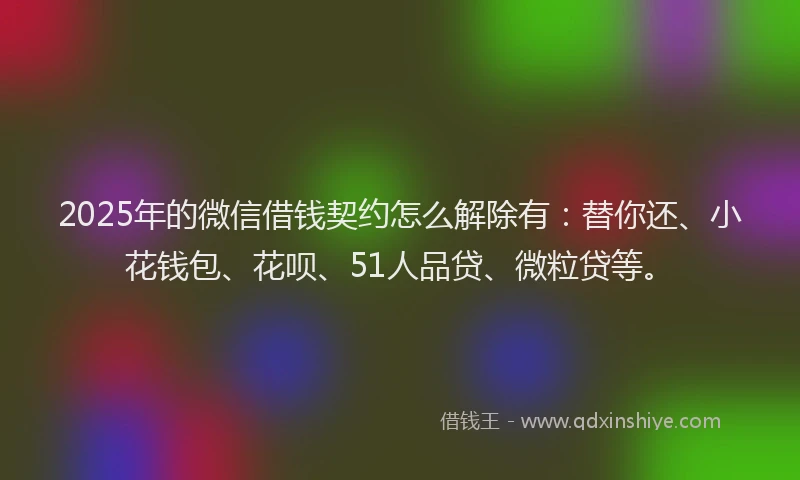 2025年的微信借钱契约怎么解除有：替你还、小花钱包、花呗、51人品贷、微粒贷等。
