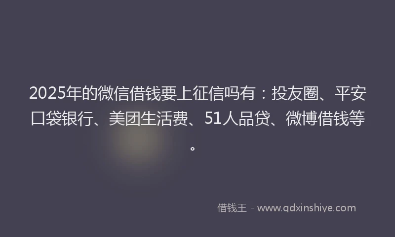 2025年的微信借钱要上征信吗有：投友圈、平安口袋银行、美团生活费、51人品贷、微博借钱等。