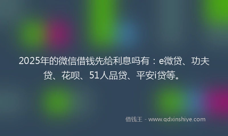 2025年的微信借钱先给利息吗有：e微贷、功夫贷、花呗、51人品贷、平安i贷等。