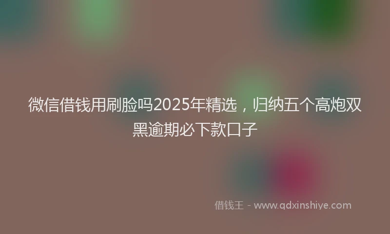 微信借钱用刷脸吗2025年精选，归纳五个高炮双黑逾期必下款口子