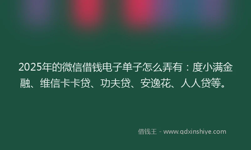 2025年的微信借钱电子单子怎么弄有：度小满金融、维信卡卡贷、功夫贷、安逸花、人人贷等。