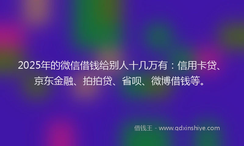2025年的微信借钱给别人十几万有：信用卡贷、京东金融、拍拍贷、省呗、微博借钱等。