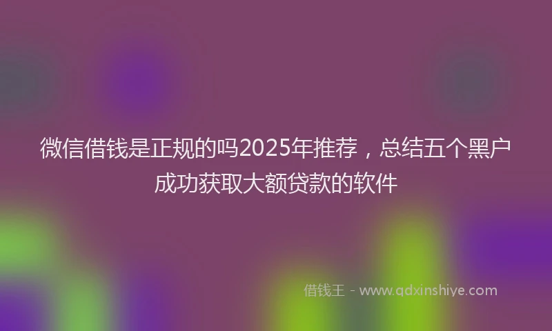 微信借钱是正规的吗2025年推荐，总结五个黑户成功获取大额贷款的软件