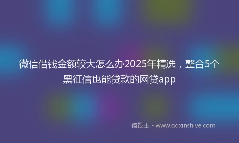微信借钱金额较大怎么办2025年精选，整合5个黑征信也能贷款的网贷app