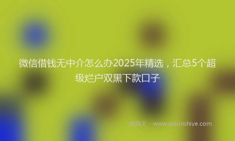 微信借钱无中介怎么办2025年精选，汇总5个超级烂户双黑下款口子