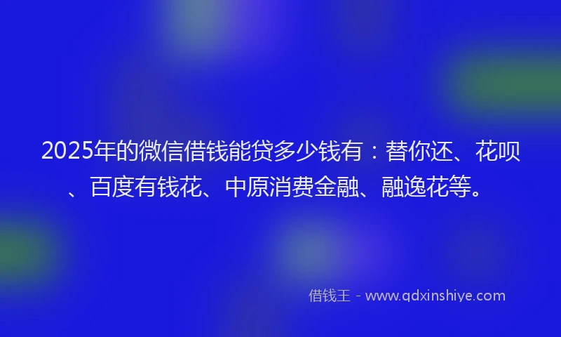 2025年的微信借钱能贷多少钱有：替你还、花呗、百度有钱花、中原消费金融、融逸花等。