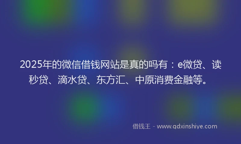 2025年的微信借钱网站是真的吗有：e微贷、读秒贷、滴水贷、东方汇、中原消费金融等。