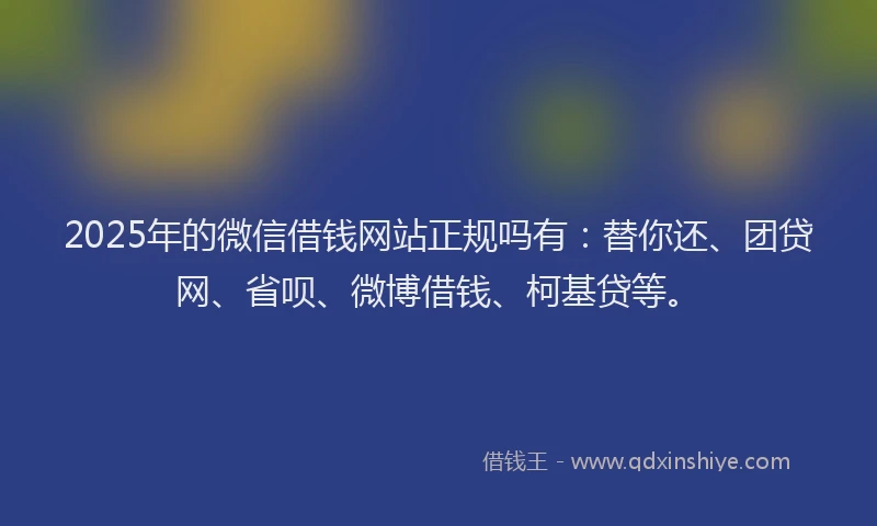 2025年的微信借钱网站正规吗有：替你还、团贷网、省呗、微博借钱、柯基贷等。