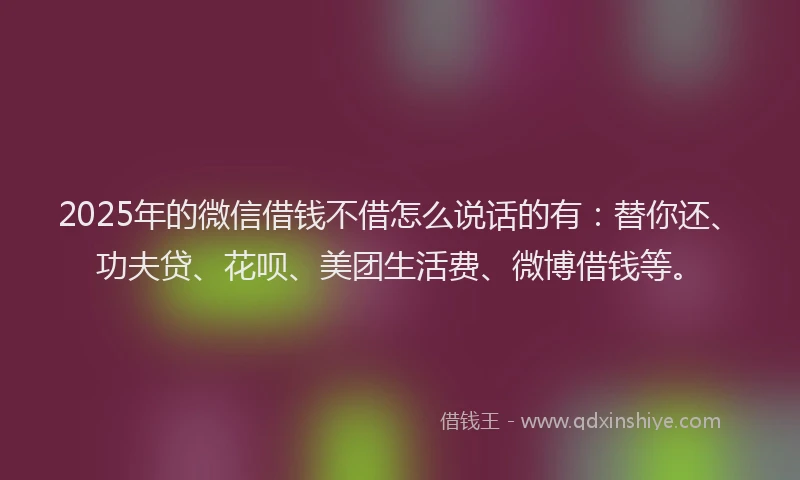 2025年的微信借钱不借怎么说话的有：替你还、功夫贷、花呗、美团生活费、微博借钱等。