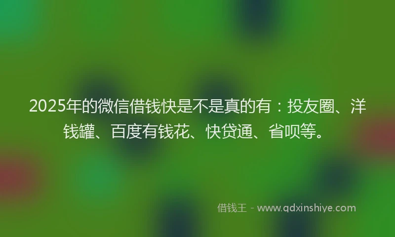 2025年的微信借钱快是不是真的有：投友圈、洋钱罐、百度有钱花、快贷通、省呗等。