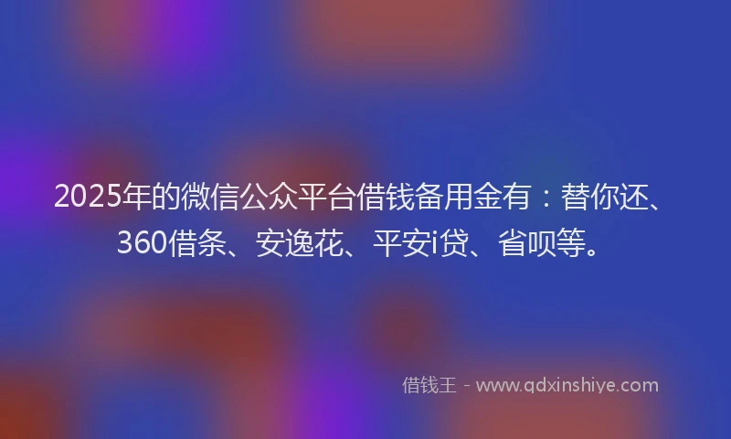 2025年的微信公众平台借钱备用金有：替你还、360借条、安逸花、平安i贷、省呗等。