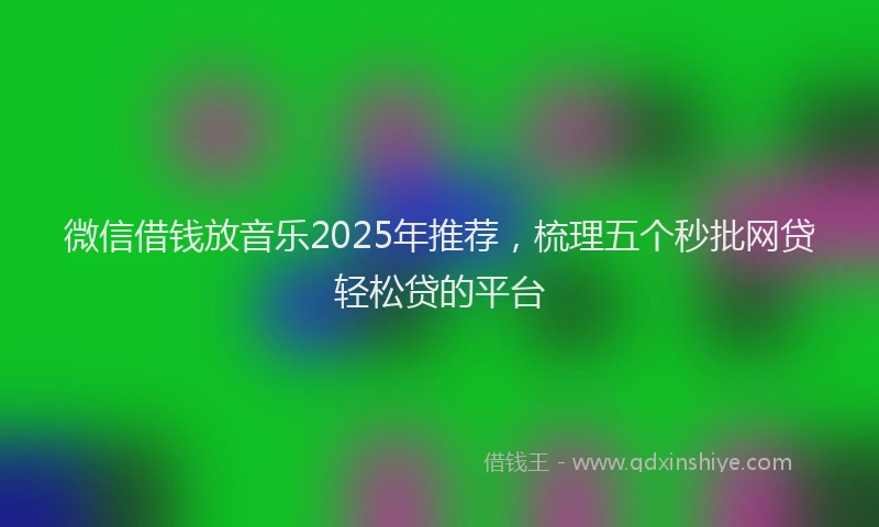 微信借钱放音乐2025年推荐，梳理五个秒批网贷轻松贷的平台