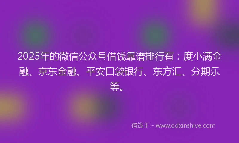 2025年的微信公众号借钱靠谱排行有：度小满金融、京东金融、平安口袋银行、东方汇、分期乐等。