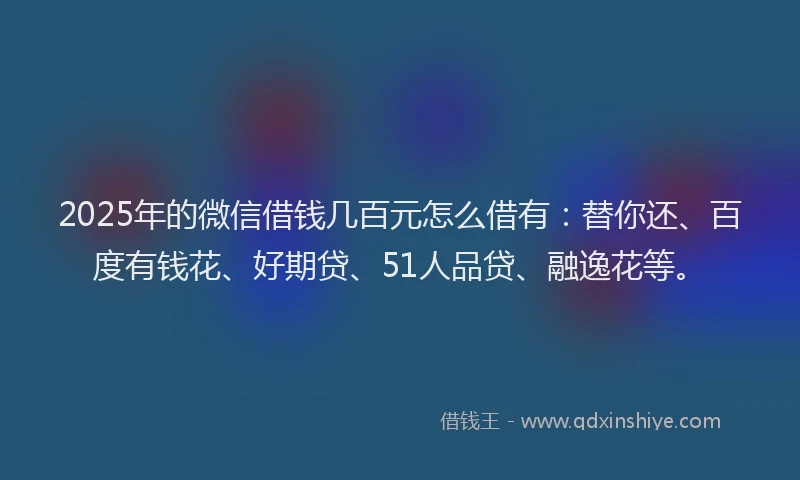 2025年的微信借钱几百元怎么借有：替你还、百度有钱花、好期贷、51人品贷、融逸花等。